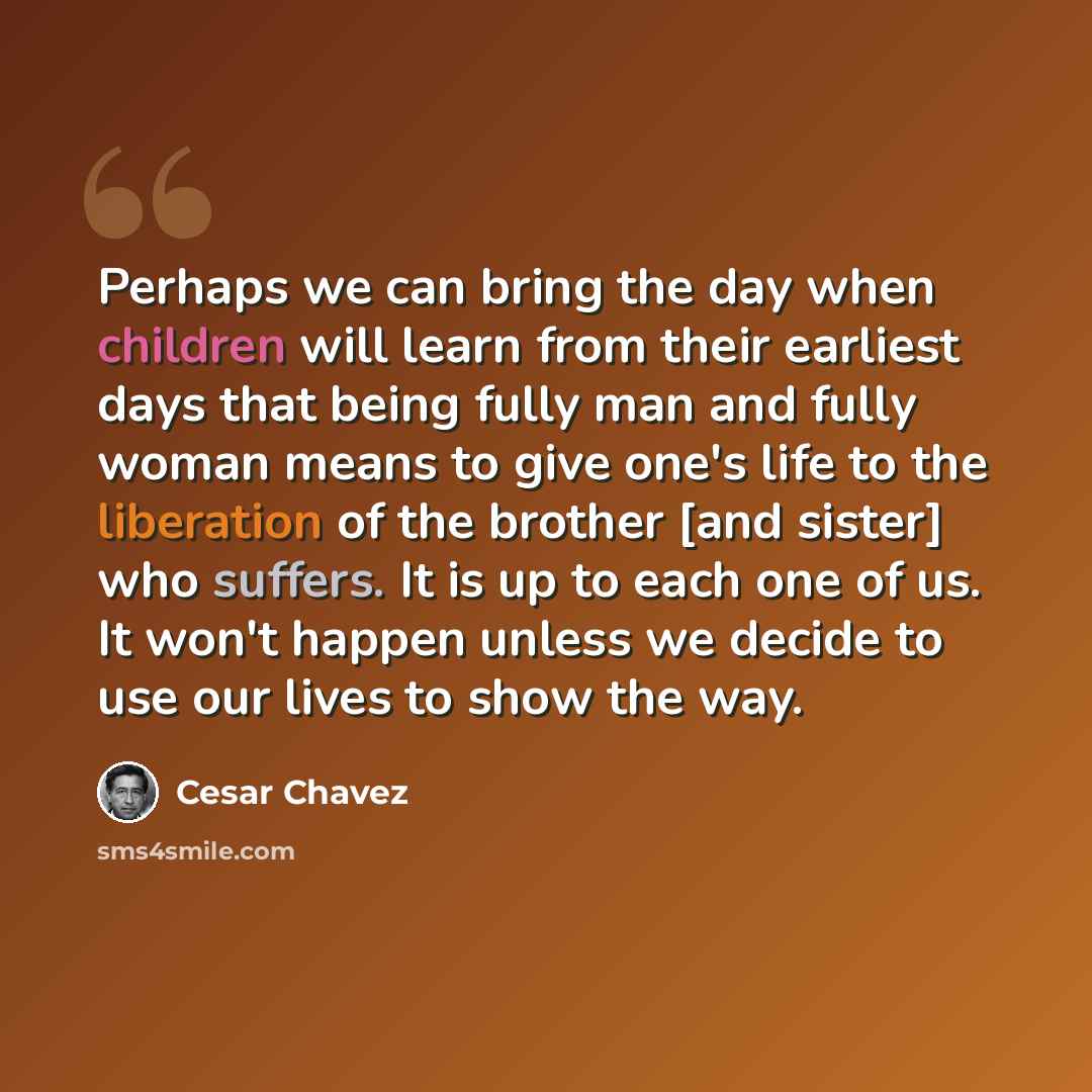 “Perhaps we can bring the day when children will learn from their earliest days that being fully man and fully woman means to give one's life to the liberation of the brother [and sister] who suffers. It is up to each one of us. It won't happen unless we decide to use our lives to show the way.” quote by Cesar Chavez