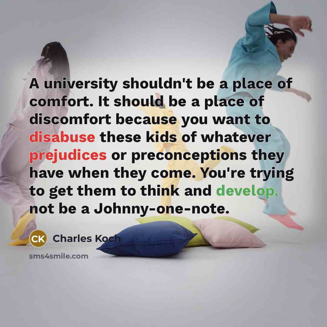 “A university shouldn't be a place of comfort. It should be a place of discomfort because you want to disabuse these kids of whatever prejudices or preconceptions they have when they come. You're trying to get them to think and develop, not be a Johnny-one-note.” quote by Charles Koch