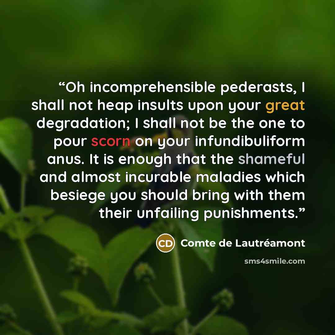 “Oh incomprehensible pederasts, I shall not heap insults upon your great degradation; I shall not be the one to pour scorn on your infundibuliform anus. It is enough that the shameful and almost incurable maladies which besiege you should bring with them their unfailing punishments.” quote by Comte de Lautréamont