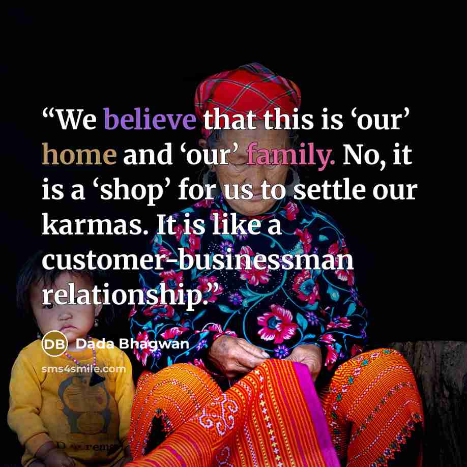 “We believe that this is ‘our’ home and ‘our’ family. No, it is a ‘shop’ for us to settle our karmas. It is like a customer-businessman relationship.” quote by Dada Bhagwan