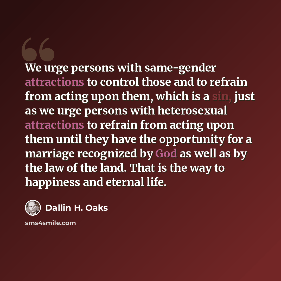 “We urge persons with same-gender attractions to control those and to refrain from acting upon them, which is a sin, just as we urge persons with heterosexual attractions to refrain from acting upon them until they have the opportunity for a marriage recognized by God as well as by the law of the…” quote by Dallin H. Oaks