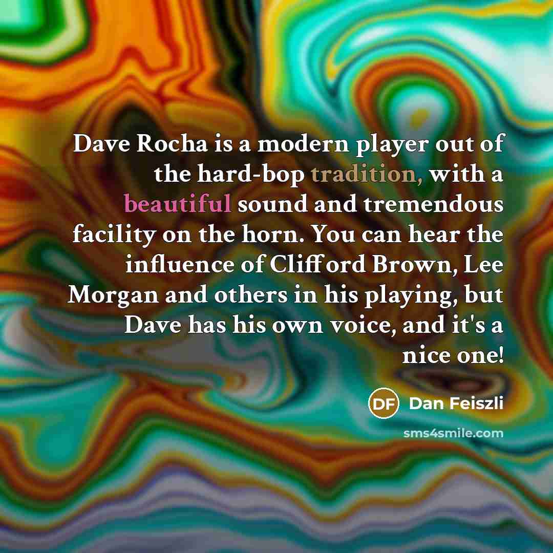 “Dave Rocha is a modern player out of the hard-bop tradition, with a beautiful sound and tremendous facility on the horn. You can hear the influence of Clifford Brown, Lee Morgan and others in his playing, but Dave has his own voice, and it's a nice one!” quote by Dan Feiszli