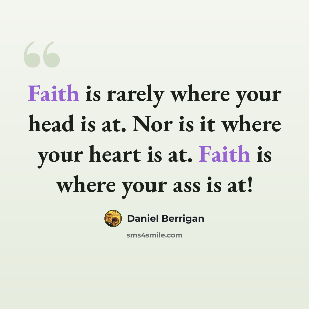 “Faith is rarely where your head is at. Nor is it where your heart is at. Faith is where your ass is at!” quote by Daniel Berrigan