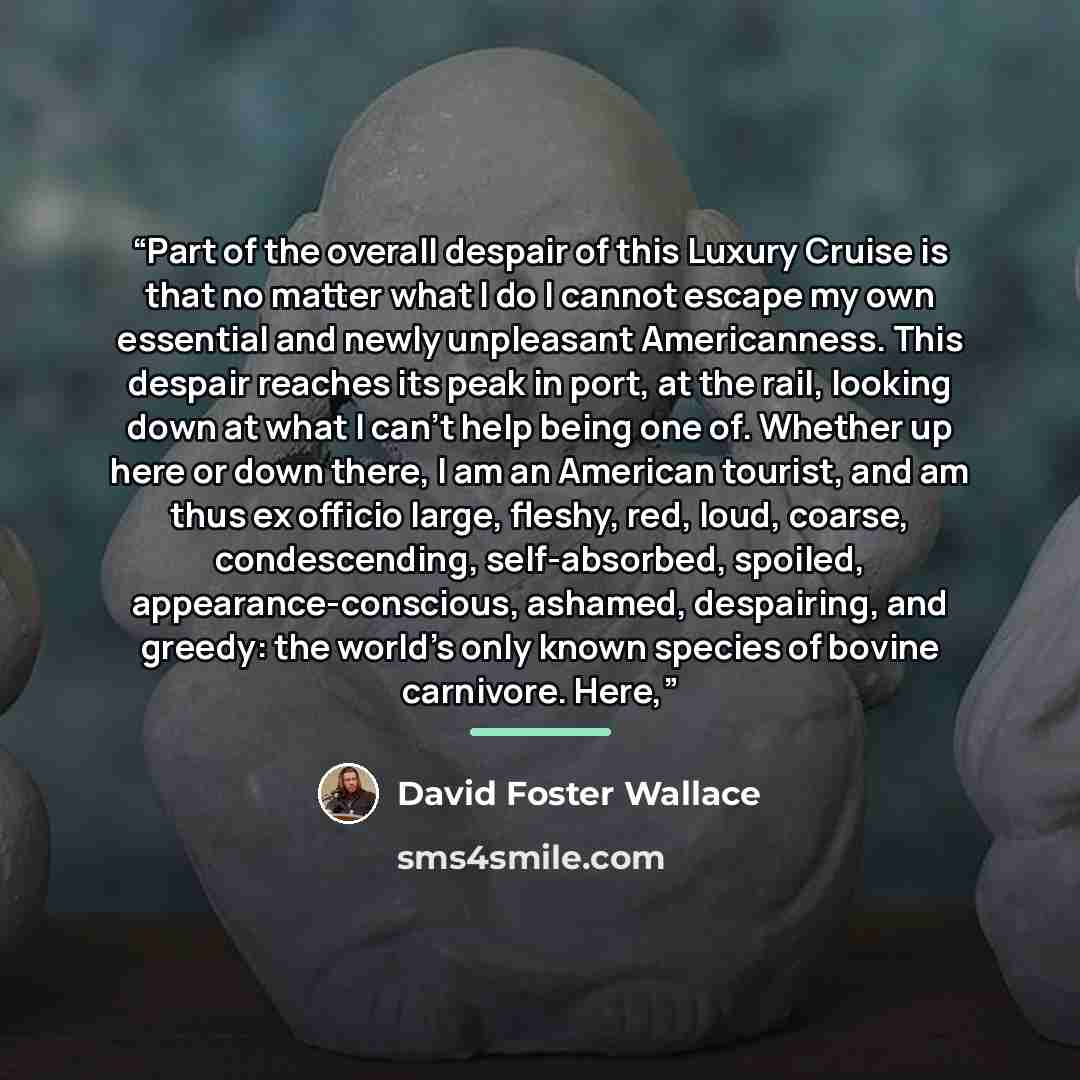 “Part of the overall despair of this Luxury Cruise is that no matter what I do I cannot escape my own essential and newly unpleasant Americanness. This despair reaches its peak in port, at the rail, looking down at what I can’t help being one of. Whether up here or down there, I am an American…” quote by David Foster Wallace