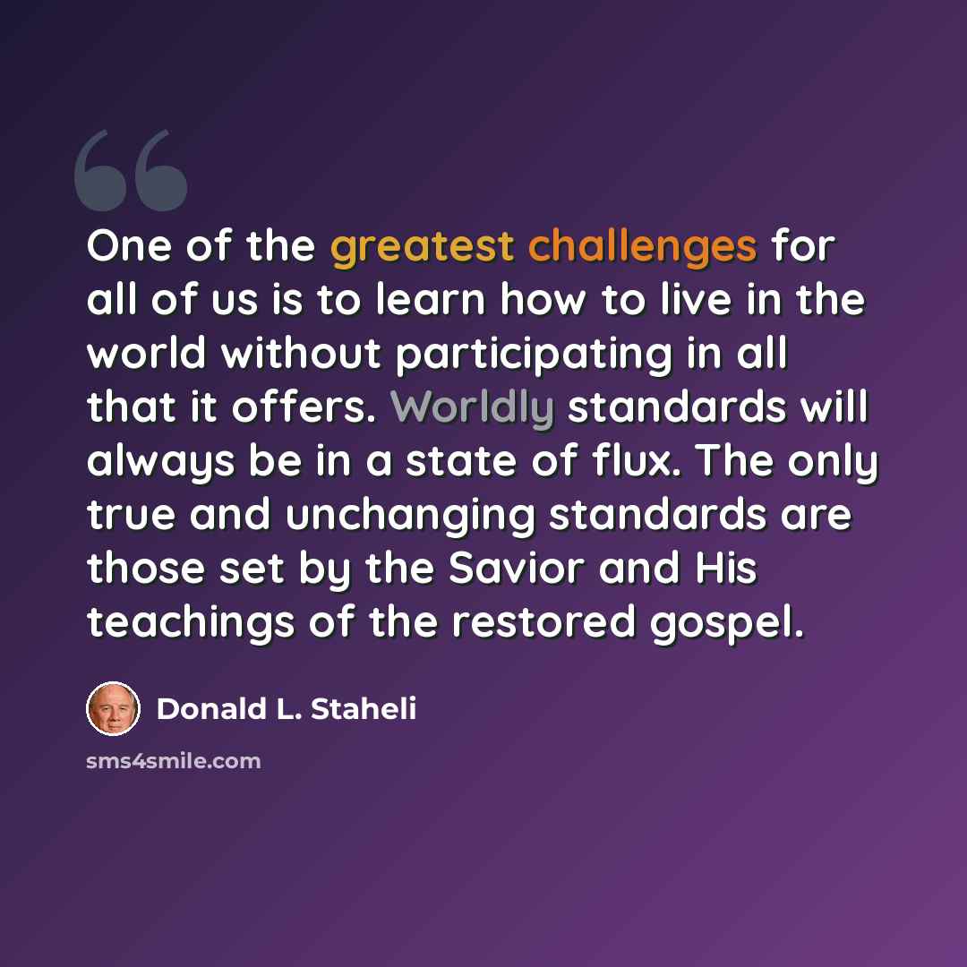 “One of the greatest challenges for all of us is to learn how to live in the world without participating in all that it offers. Worldly standards will always be in a state of flux. The only true and unchanging standards are those set by the Savior and His teachings of the restored gospel.” quote by Donald L. Staheli