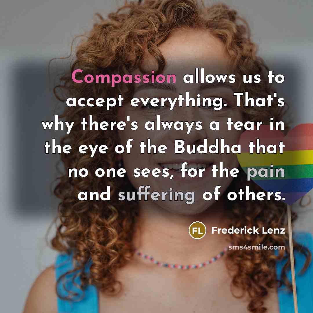 “Compassion allows us to accept everything. That's why there's always a tear in the eye of the Buddha that no one sees, for the pain and suffering of others.” quote by Frederick Lenz