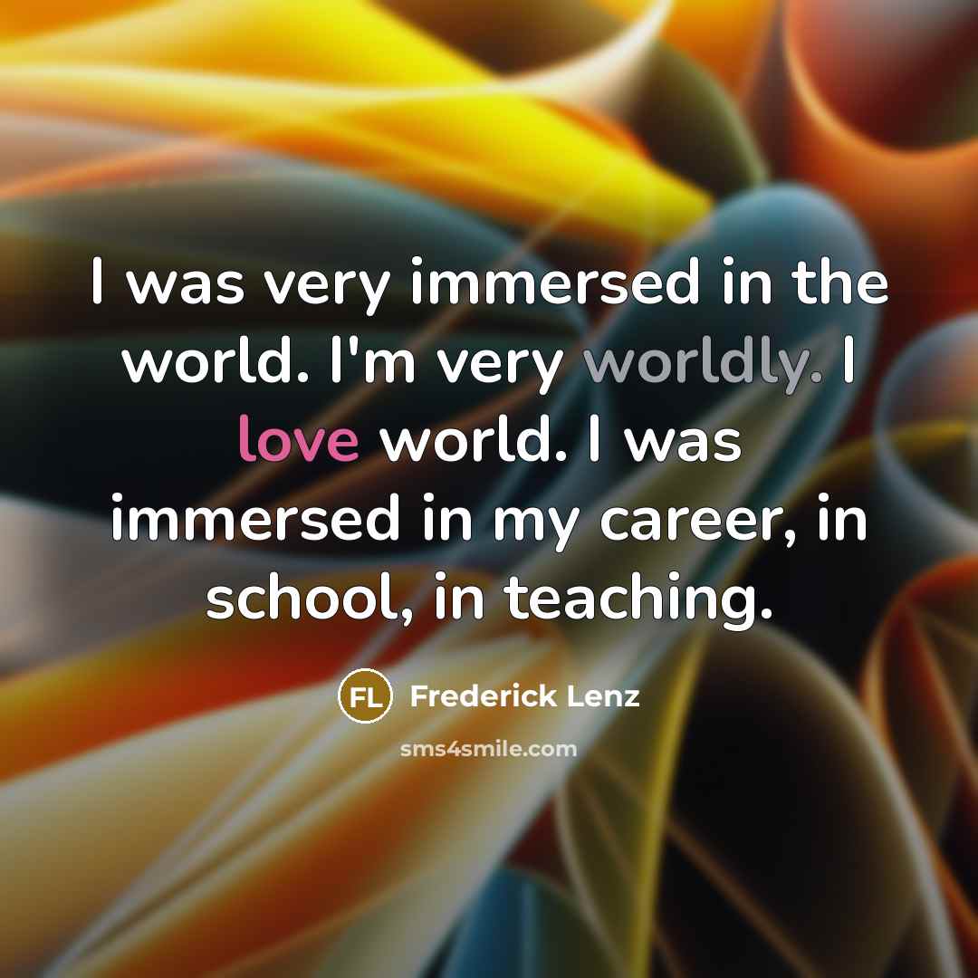 “I was very immersed in the world. I'm very worldly. I love world. I was immersed in my career, in school, in teaching.” quote by Frederick Lenz