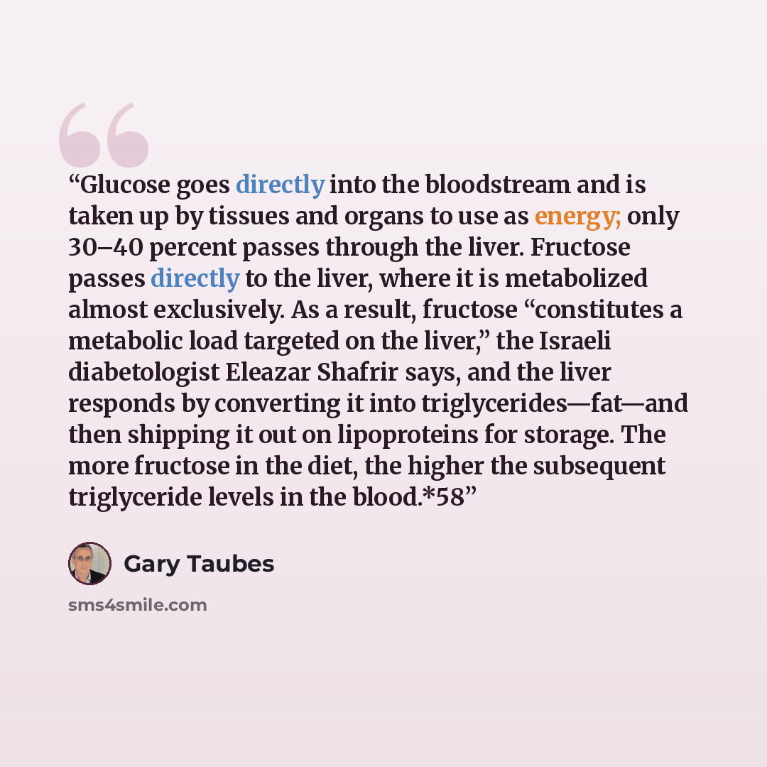 “Glucose goes directly into the bloodstream and is taken up by tissues and organs to use as energy; only 30–40 percent passes through the liver. Fructose passes directly to the liver, where it is metabolized almost exclusively. As a result, fructose “constitutes a metabolic load targeted on the…” quote by Gary Taubes