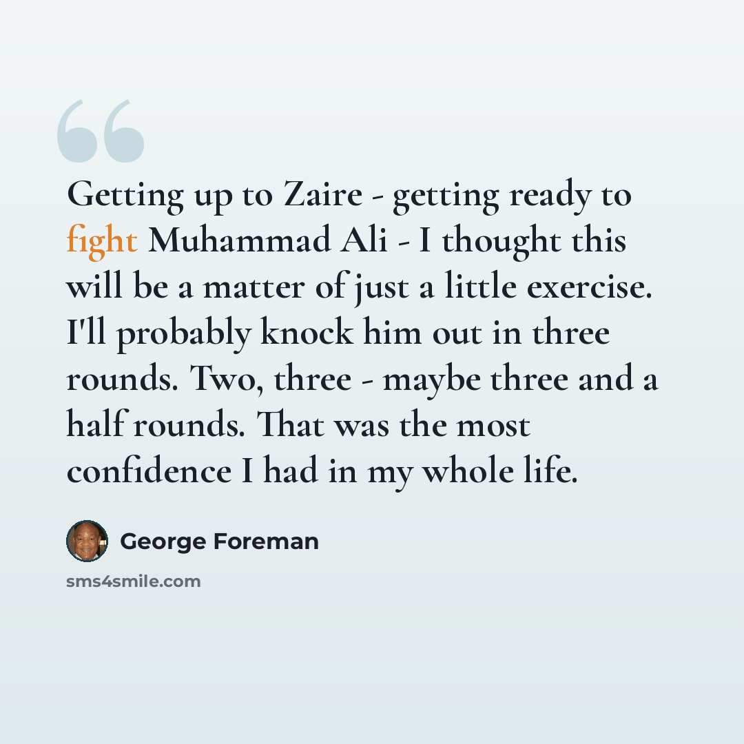 “Getting up to Zaire - getting ready to fight Muhammad Ali - I thought this will be a matter of just a little exercise. I'll probably knock him out in three rounds. Two, three - maybe three and a half rounds. That was the most confidence I had in my whole life.” quote by George Foreman