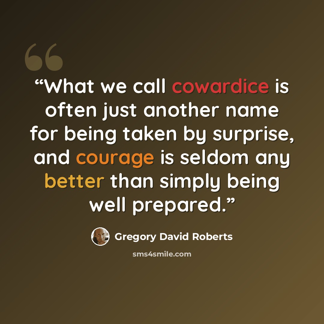 “What we call cowardice is often just another name for being taken by surprise, and courage is seldom any better than simply being well prepared.” quote by Gregory David Roberts