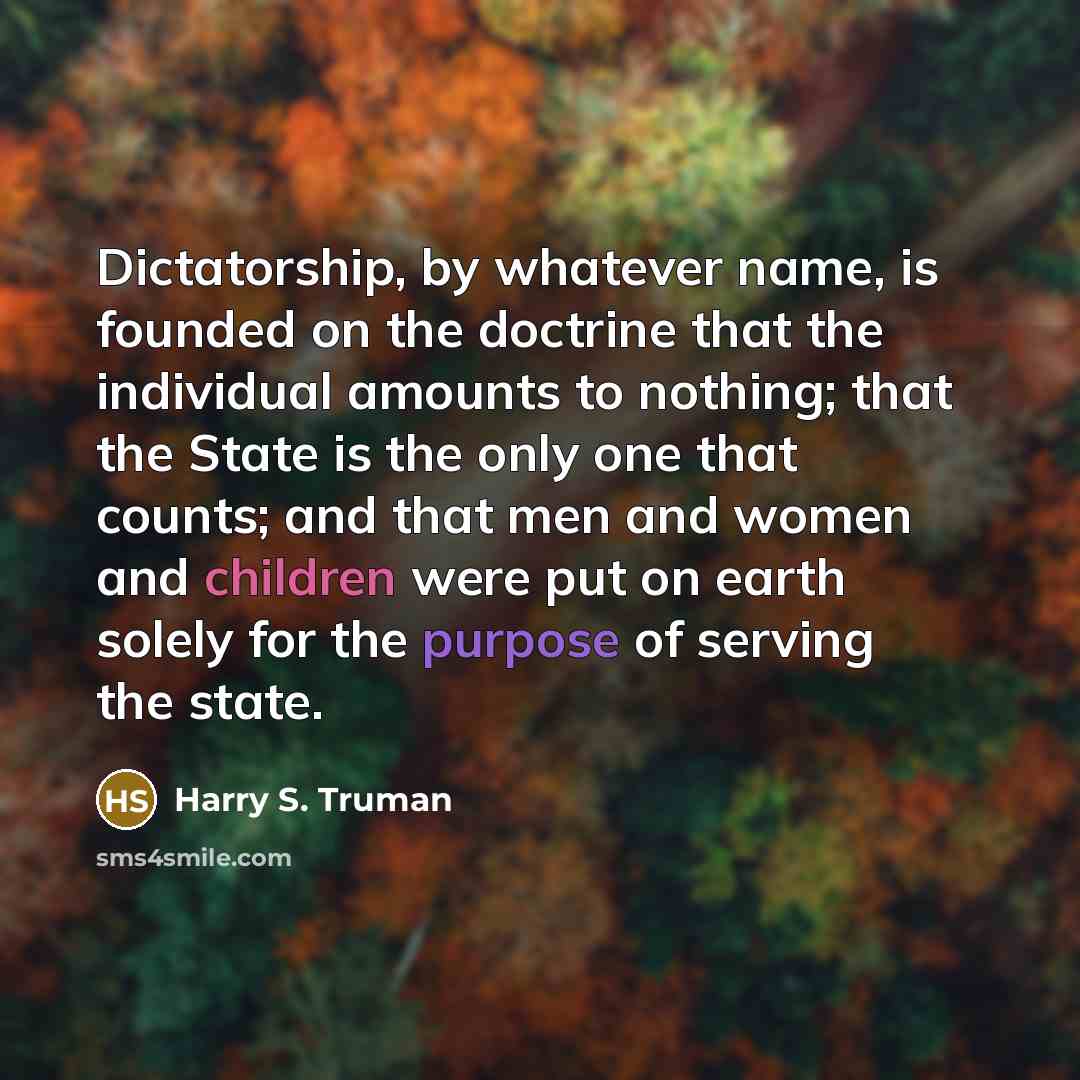 “Dictatorship, by whatever name, is founded on the doctrine that the individual amounts to nothing; that the State is the only one that counts; and that men and women and children were put on earth solely for the purpose of serving the state.” quote by Harry S. Truman