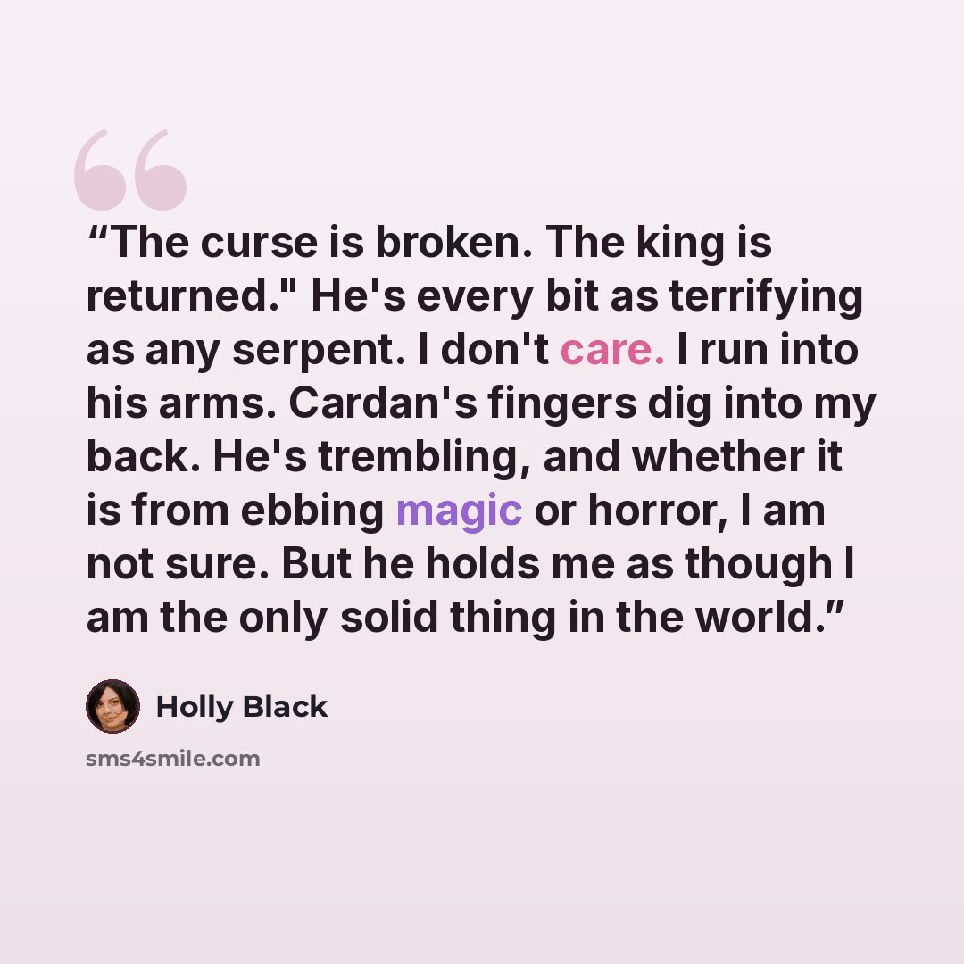 “The curse is broken. The king is returned." He's every bit as terrifying as any serpent. I don't care. I run into his arms. Cardan's fingers dig into my back. He's trembling, and whether it is from ebbing magic or horror, I am not sure. But he holds me as though I am the only solid thing in the…” quote by Holly Black