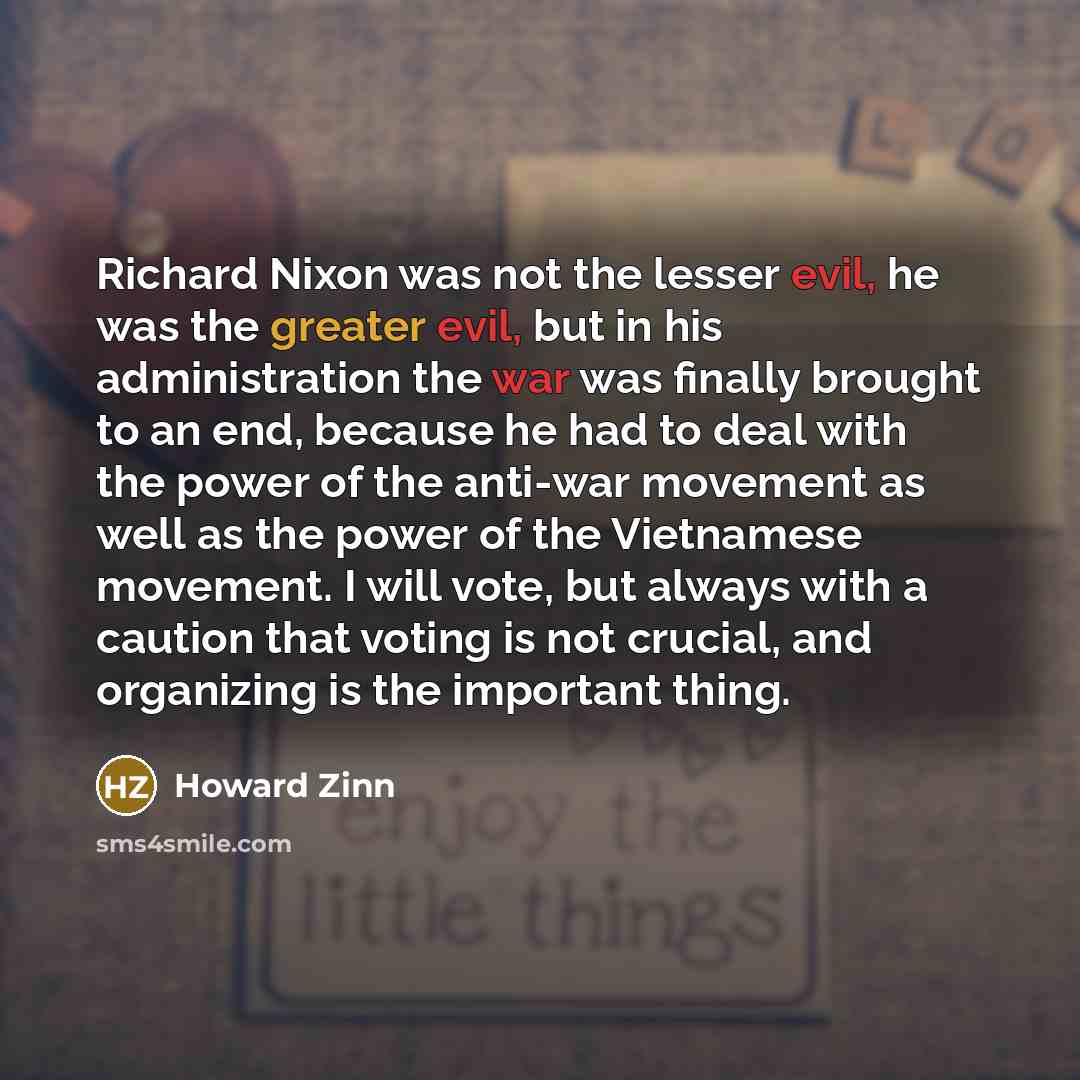 “Richard Nixon was not the lesser evil, he was the greater evil, but in his administration the war was finally brought to an end, because he had to deal with the power of the anti-war movement as well as the power of the Vietnamese movement. I will vote, but always with a caution that voting is not…” quote by Howard Zinn