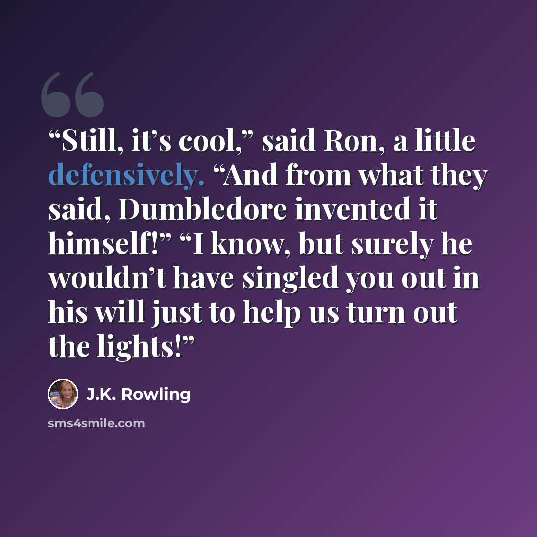 “Still, it’s cool,” said Ron, a little defensively. “And from what they said, Dumbledore invented it himself!” “I know, but surely he wouldn’t have singled you out in his will just to help us turn out the lights!” quote by J.K. Rowling