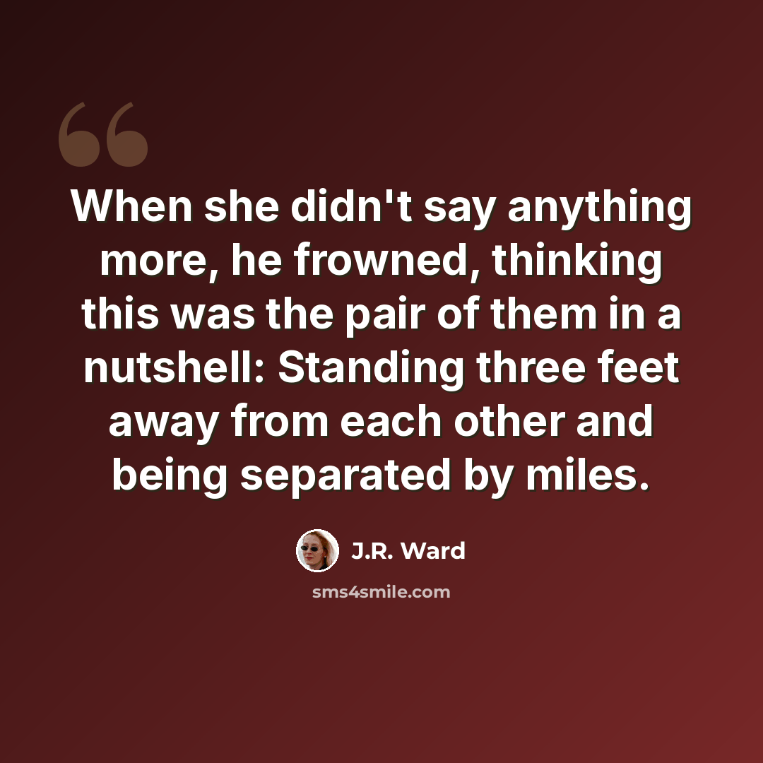 “When she didn't say anything more, he frowned, thinking this was the pair of them in a nutshell: Standing three feet away from each other and being separated by miles.” quote by J.R. Ward