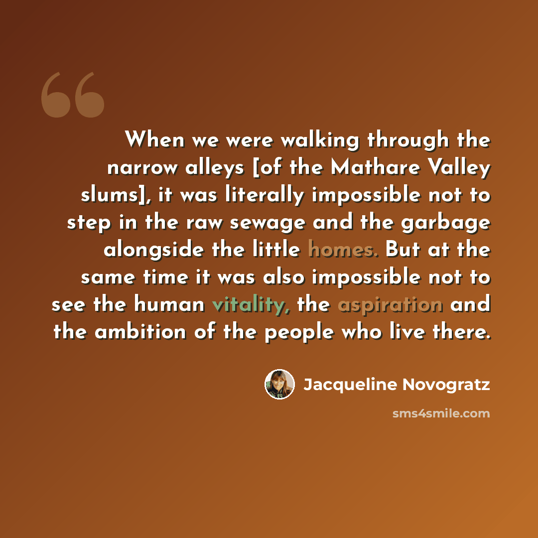 “When we were walking through the narrow alleys [of the Mathare Valley slums], it was literally impossible not to step in the raw sewage and the garbage alongside the little homes. But at the same time it was also impossible not to see the human vitality, the aspiration and the ambition of the…” quote by Jacqueline Novogratz
