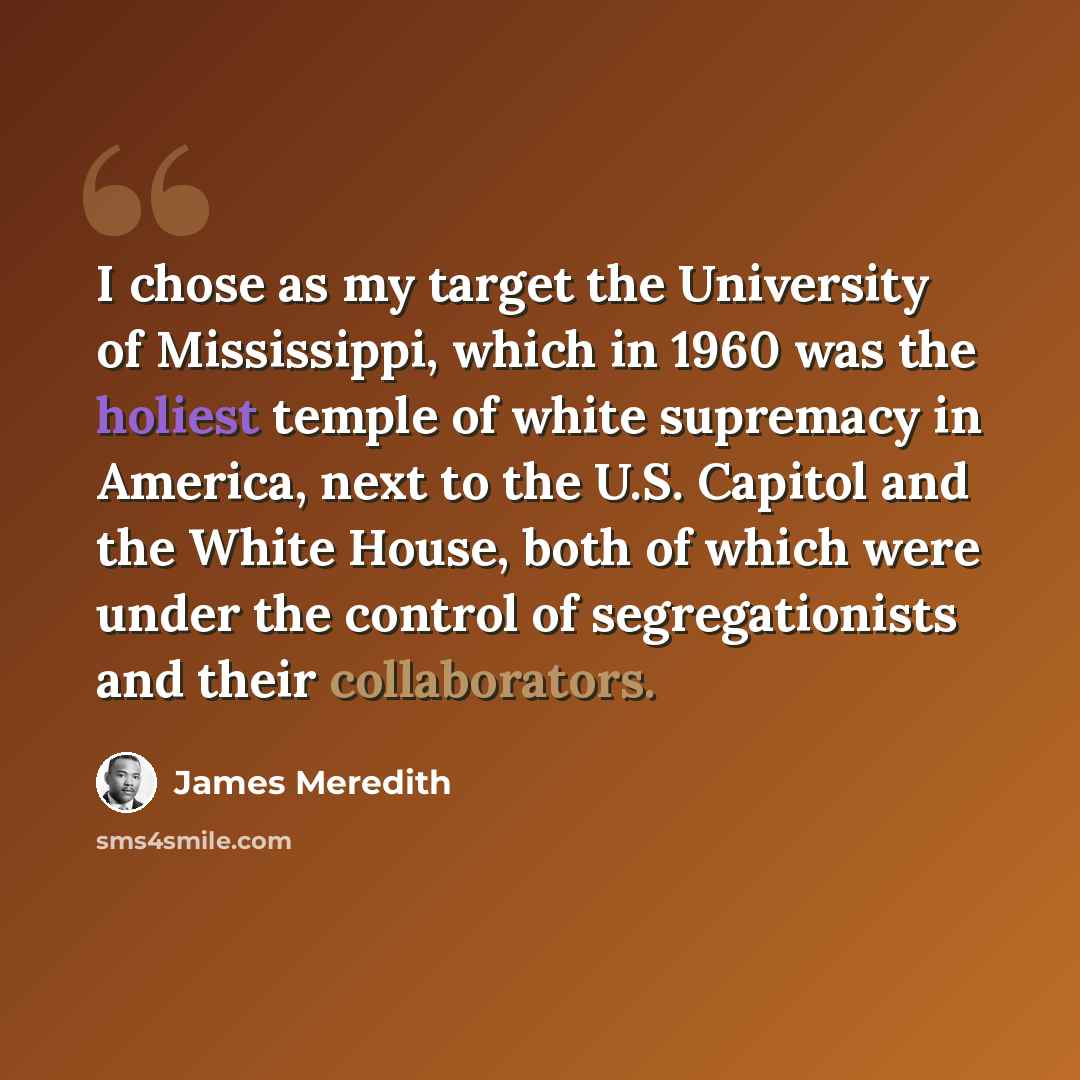 “I chose as my target the University of Mississippi, which in 1960 was the holiest temple of white supremacy in America, next to the U.S. Capitol and the White House, both of which were under the control of segregationists and their collaborators.” quote by James Meredith