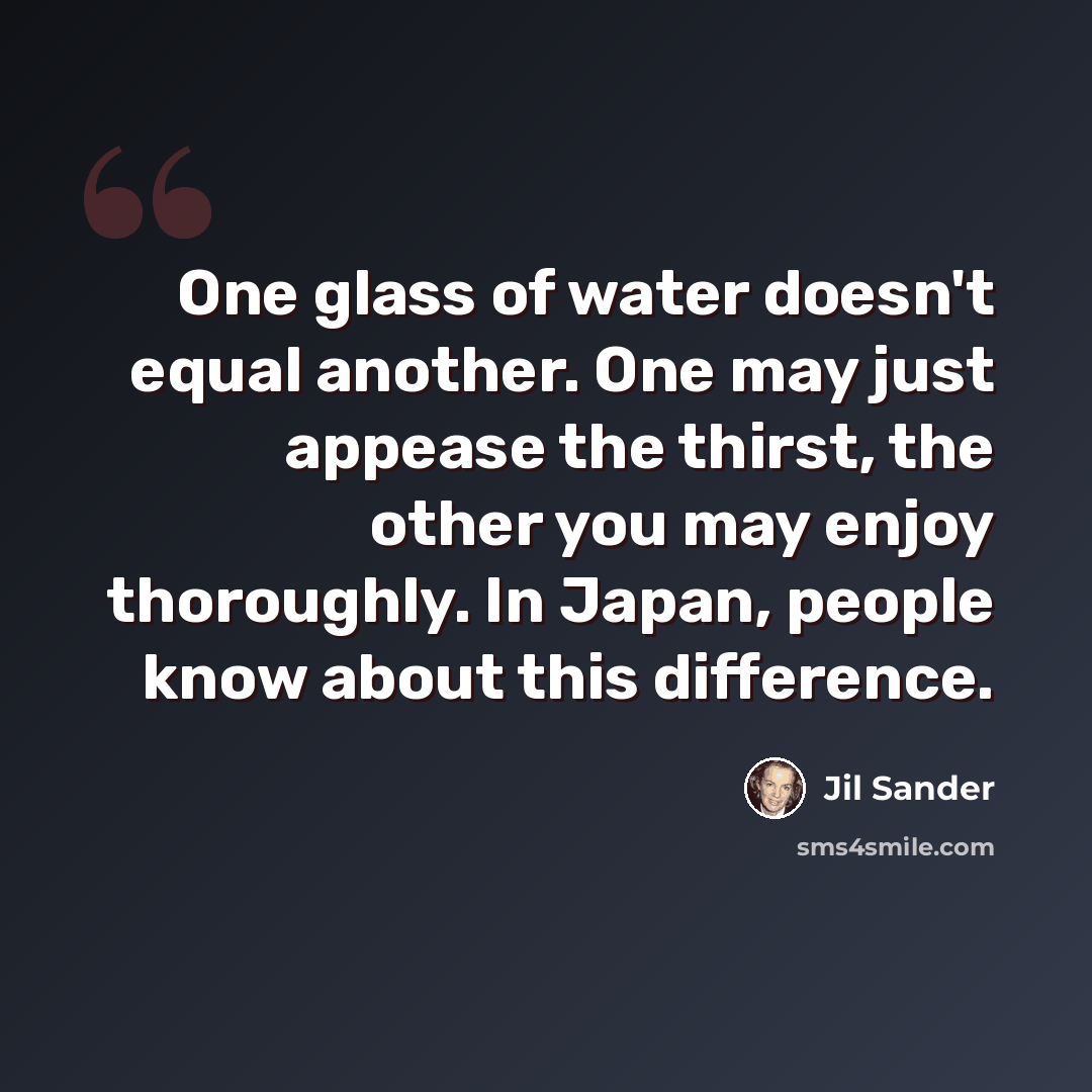 “One glass of water doesn't equal another. One may just appease the thirst, the other you may enjoy thoroughly. In Japan, people know about this difference.” quote by Jil Sander