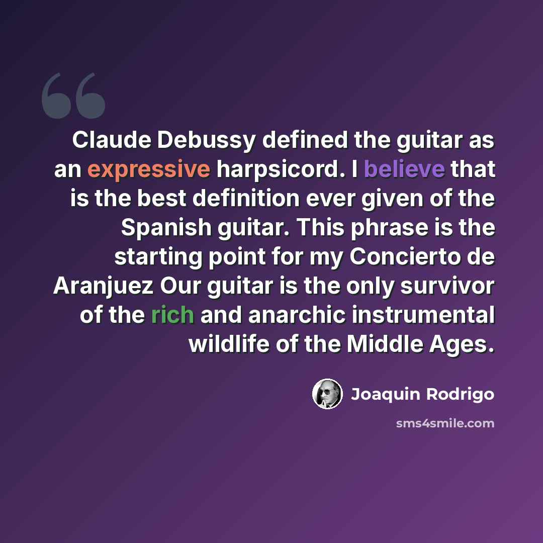 “Claude Debussy defined the guitar as an expressive harpsicord. I believe that is the best definition ever given of the Spanish guitar. This phrase is the starting point for my Concierto de Aranjuez Our guitar is the only survivor of the rich and anarchic instrumental wildlife of the Middle Ages.” quote by Joaquin Rodrigo
