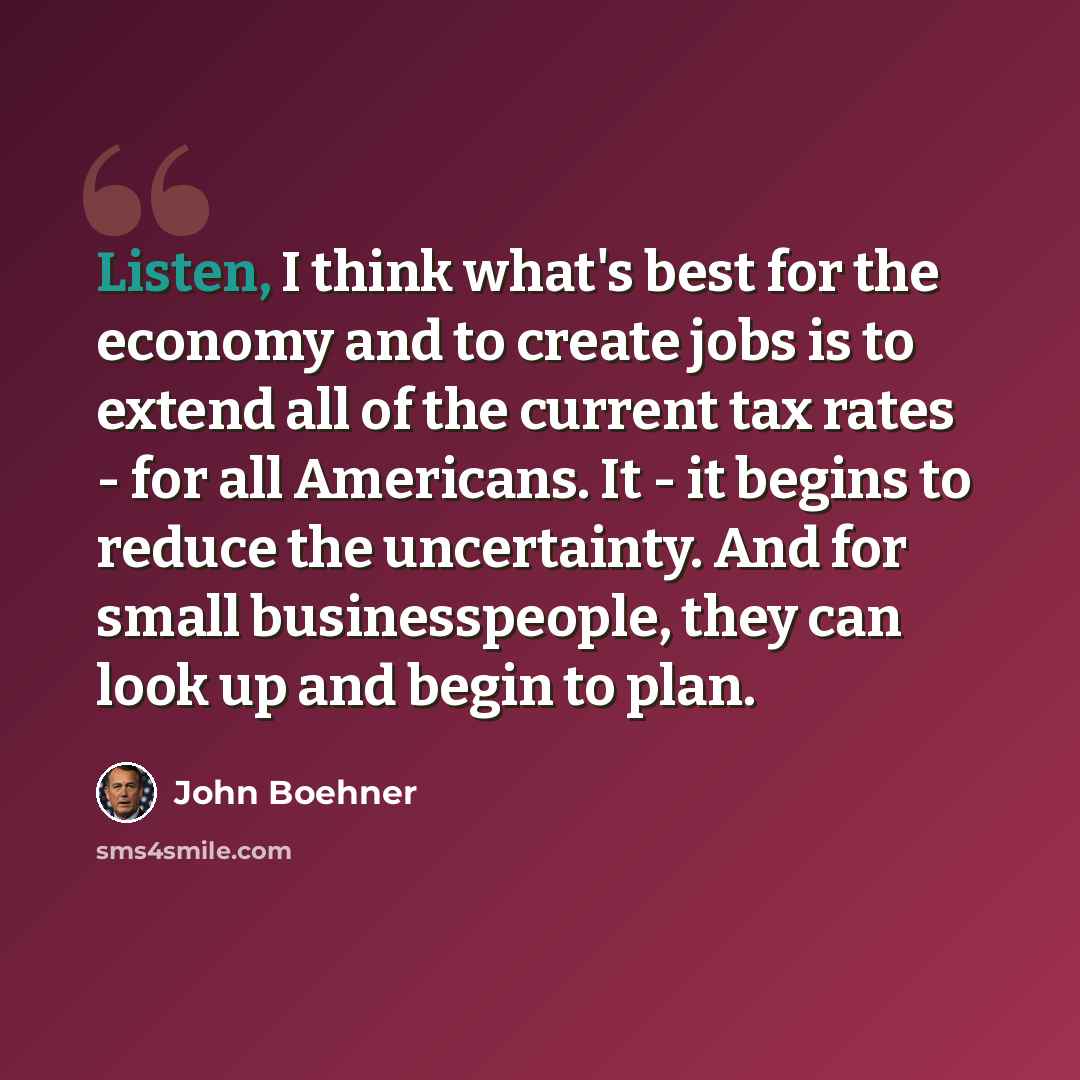 “Listen, I think what's best for the economy and to create jobs is to extend all of the current tax rates - for all Americans. It - it begins to reduce the uncertainty. And for small businesspeople, they can look up and begin to plan.” quote by John Boehner