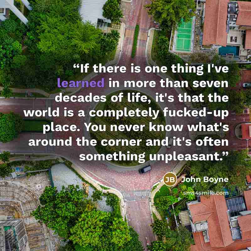 “If there is one thing I've learned in more than seven decades of life, it's that the world is a completely fucked-up place. You never know what's around the corner and it's often something unpleasant.” quote by John Boyne