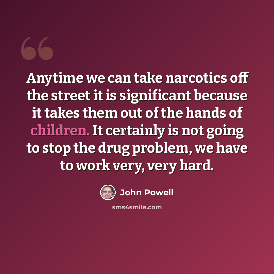 “Anytime we can take narcotics off the street it is significant because it takes them out of the hands of children. It certainly is not going to stop the drug problem, we have to work very, very hard.” quote by John Powell