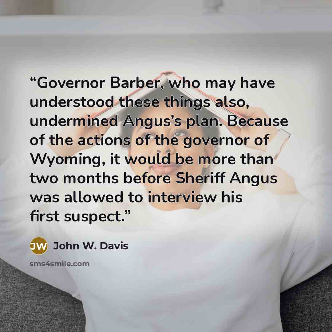 “Governor Barber, who may have understood these things also, undermined Angus’s plan. Because of the actions of the governor of Wyoming, it would be more than two months before Sheriff Angus was allowed to interview his first suspect.” quote by John W. Davis