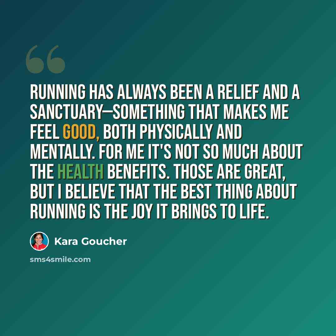 “Running has always been a relief and a sanctuary—something that makes me feel good, both physically and mentally. For me it's not so much about the health benefits. Those are great, but I believe that the best thing about running is the joy it brings to life.” quote by Kara Goucher