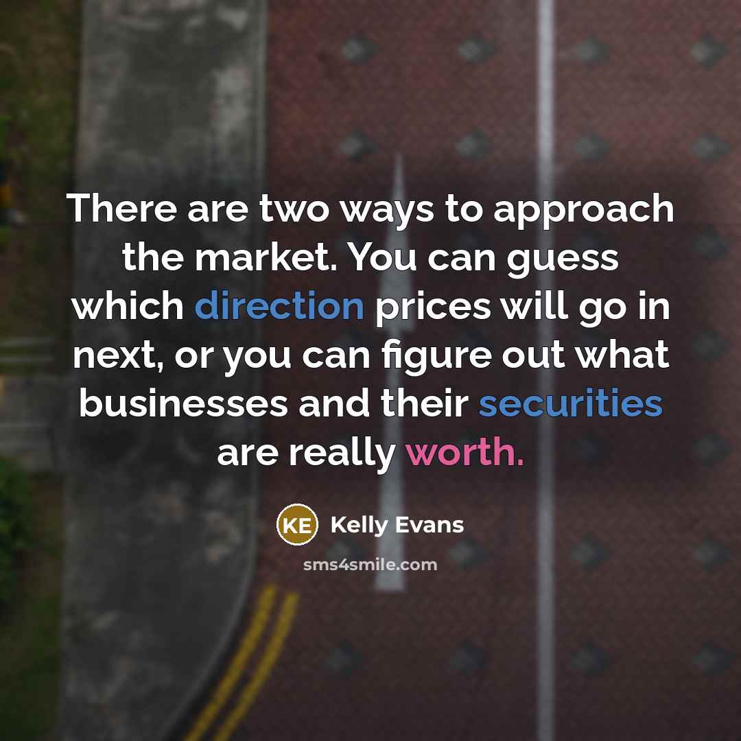 “There are two ways to approach the market. You can guess which direction prices will go in next, or you can figure out what businesses and their securities are really worth.” quote by Kelly Evans