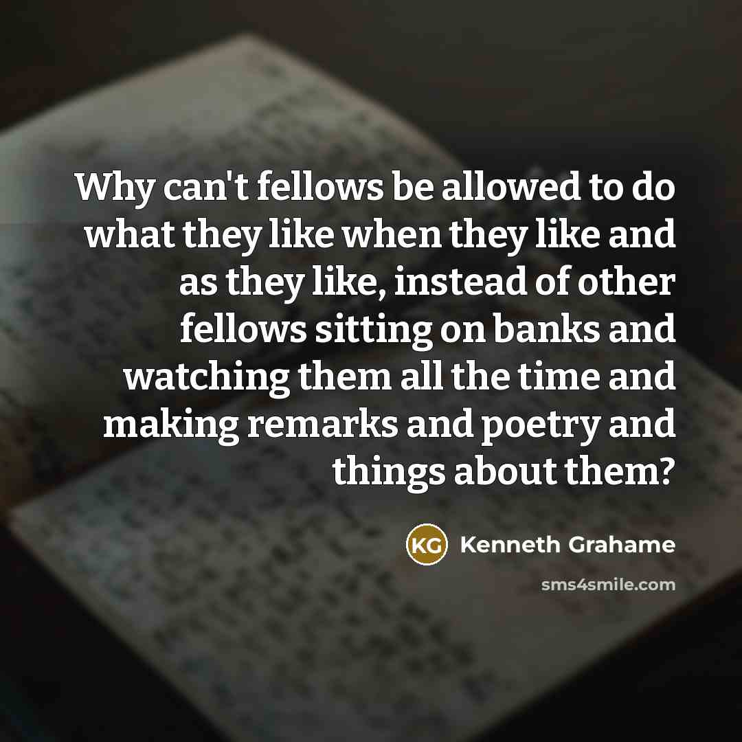 “Why can't fellows be allowed to do what they like when they like and as they like, instead of other fellows sitting on banks and watching them all the time and making remarks and poetry and things about them?” quote by Kenneth Grahame