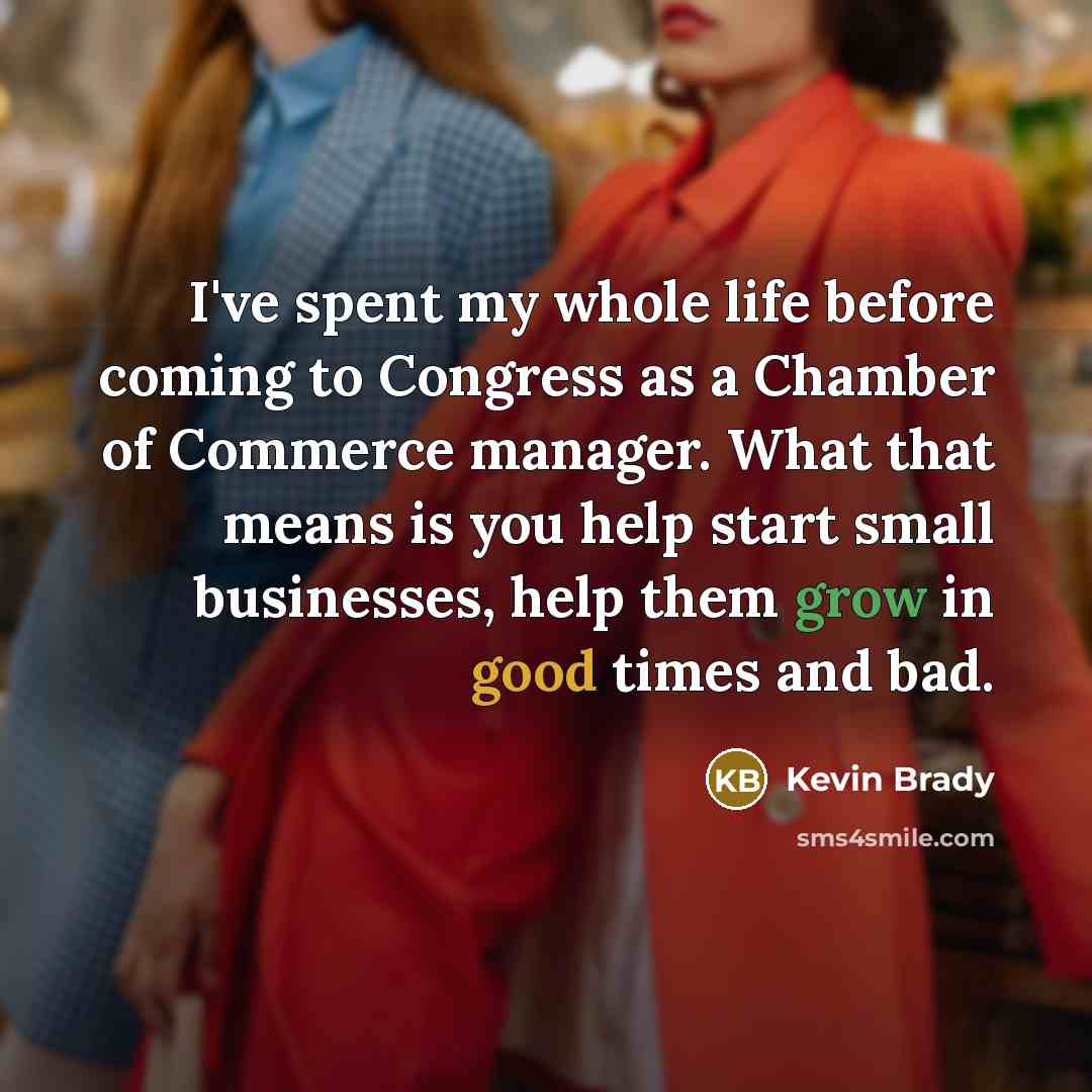 “I've spent my whole life before coming to Congress as a Chamber of Commerce manager. What that means is you help start small businesses, help them grow in good times and bad.” quote by Kevin Brady