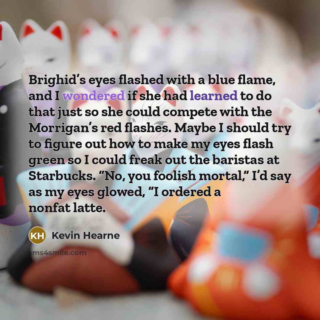 “Brighid’s eyes flashed with a blue flame, and I wondered if she had learned to do that just so she could compete with the Morrigan’s red flashes. Maybe I should try to figure out how to make my eyes flash green so I could freak out the baristas at Starbucks. “No, you foolish mortal,” I’d say as my…” quote by Kevin Hearne