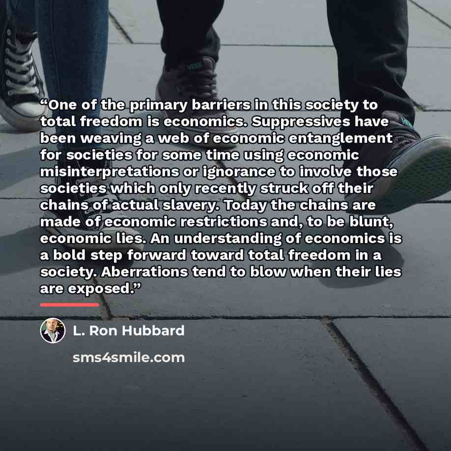 “One of the primary barriers in this society to total freedom is economics. Suppressives have been weaving a web of economic entanglement for societies for some time using economic misinterpretations or ignorance to involve those societies which only recently struck off their chains of actual…” quote by L. Ron Hubbard