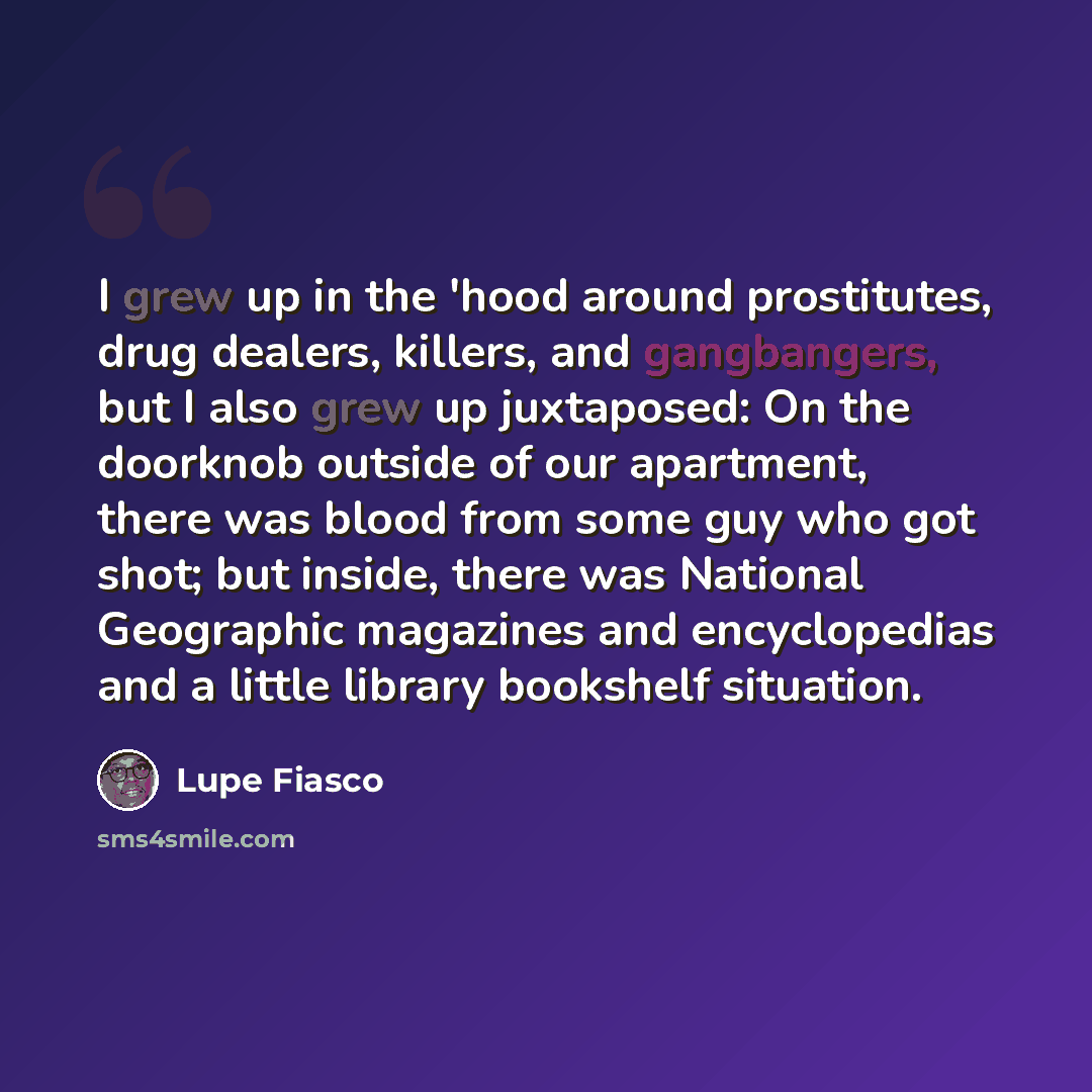 “I grew up in the 'hood around prostitutes, drug dealers, killers, and gangbangers, but I also grew up juxtaposed: On the doorknob outside of our apartment, there was blood from some guy who got shot; but inside, there was National Geographic magazines and encyclopedias and a little library…” quote by Lupe Fiasco