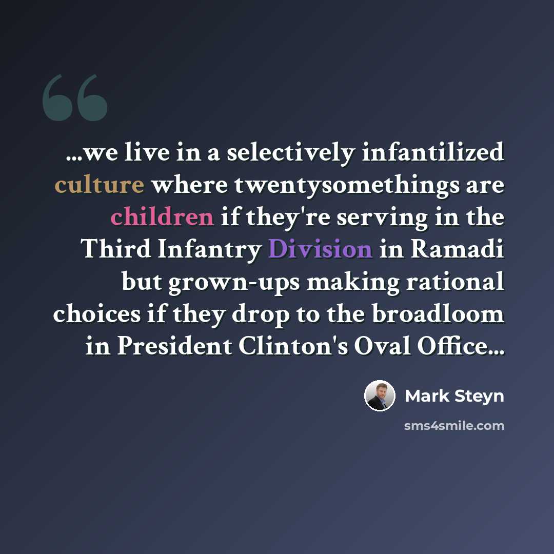 “...we live in a selectively infantilized culture where twentysomethings are children if they're serving in the Third Infantry Division in Ramadi but grown-ups making rational choices if they drop to the broadloom in President Clinton's Oval Office...” quote by Mark Steyn