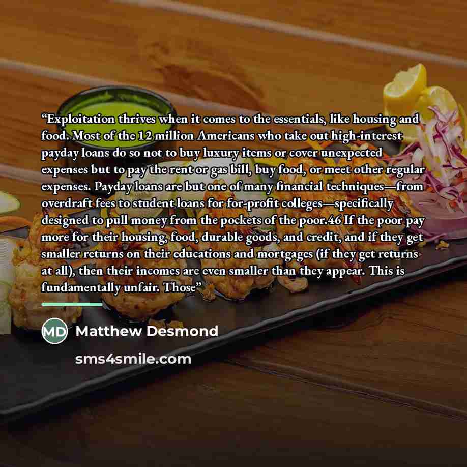“Exploitation thrives when it comes to the essentials, like housing and food. Most of the 12 million Americans who take out high-interest payday loans do so not to buy luxury items or cover unexpected expenses but to pay the rent or gas bill, buy food, or meet other regular expenses. Payday loans…” quote by Matthew Desmond
