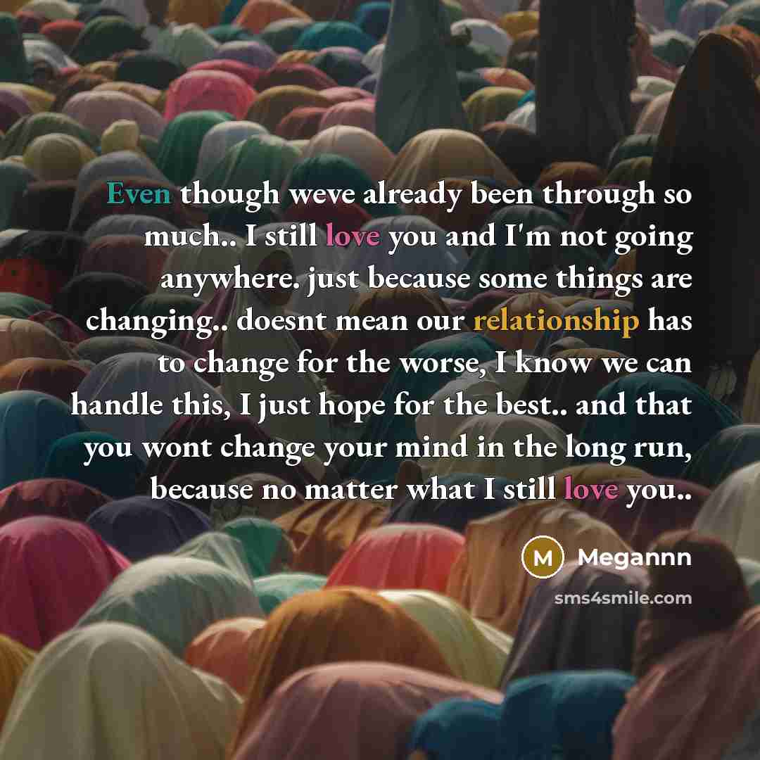 “Even though weve already been through so much.. I still love you and I'm not going anywhere. just because some things are changing.. doesnt mean our relationship has to change for the worse, I know we can handle this, I just hope for the best.. and that you wont change your mind in the long run…” quote by Megannn