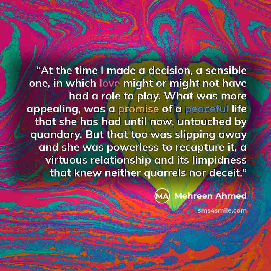 “At the time I made a decision, a sensible one, in which love might or might not have had a role to play. What was more appealing, was a promise of a peaceful life that she has had until now, untouched by quandary. But that too was slipping away and she was powerless to recapture it, a virtuous…” quote by Mehreen Ahmed