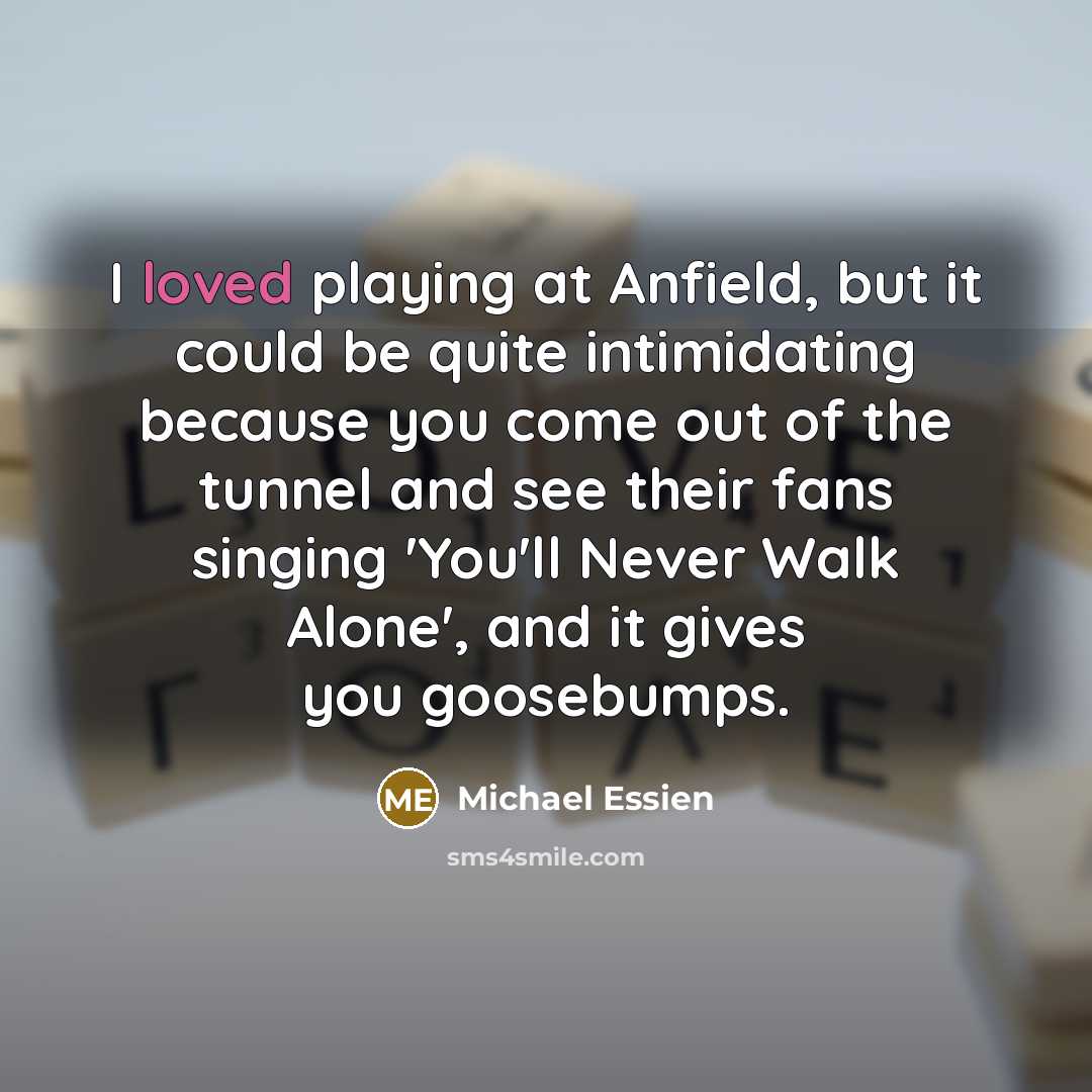 “I loved playing at Anfield, but it could be quite intimidating because you come out of the tunnel and see their fans singing 'You'll Never Walk Alone', and it gives you goosebumps.” quote by Michael Essien