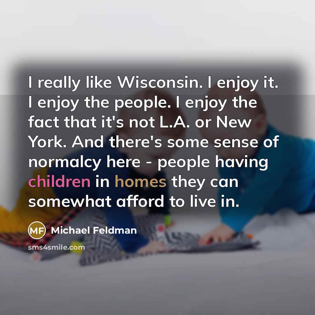 “I really like Wisconsin. I enjoy it. I enjoy the people. I enjoy the fact that it's not L.A. or New York. And there's some sense of normalcy here - people having children in homes they can somewhat afford to live in.” quote by Michael Feldman