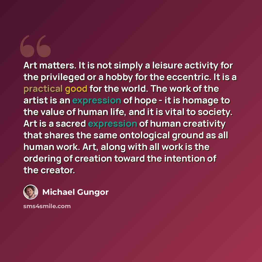 “Art matters. It is not simply a leisure activity for the privileged or a hobby for the eccentric. It is a practical good for the world. The work of the artist is an expression of hope - it is homage to the value of human life, and it is vital to society. Art is a sacred expression of human…” quote by Michael Gungor