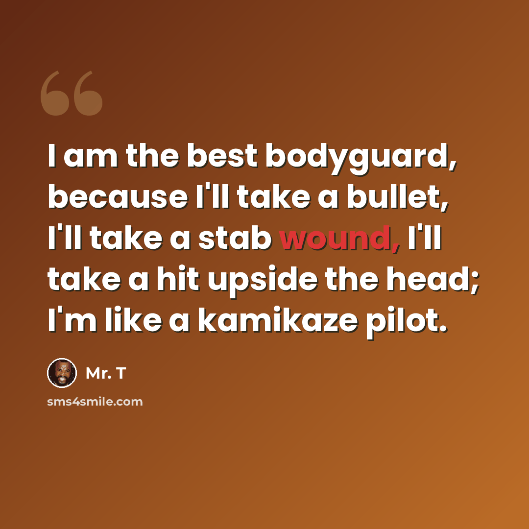 “I am the best bodyguard, because I'll take a bullet, I'll take a stab wound, I'll take a hit upside the head; I'm like a kamikaze pilot.” quote by Mr. T