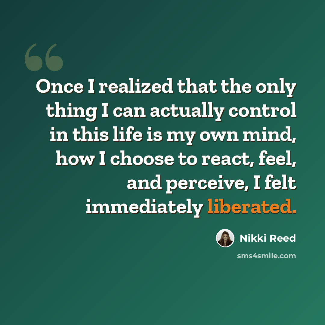 “Once I realized that the only thing I can actually control in this life is my own mind, how I choose to react, feel, and perceive, I felt immediately liberated.” quote by Nikki Reed