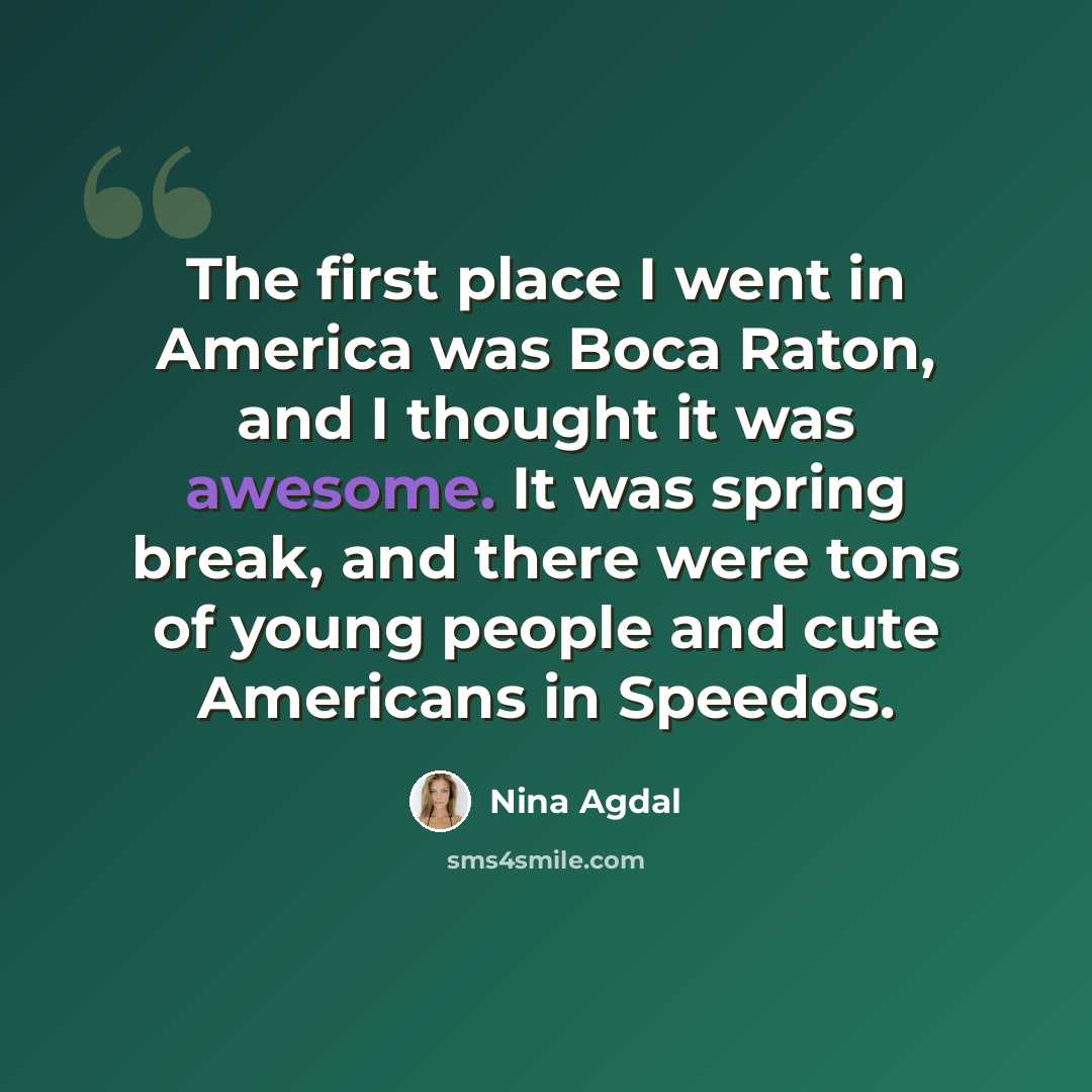 “The first place I went in America was Boca Raton, and I thought it was awesome. It was spring break, and there were tons of young people and cute Americans in Speedos.” quote by Nina Agdal