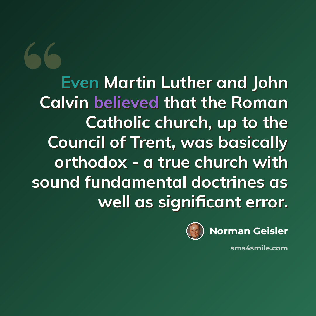 “Even Martin Luther and John Calvin believed that the Roman Catholic church, up to the Council of Trent, was basically orthodox - a true church with sound fundamental doctrines as well as significant error.” quote by Norman Geisler