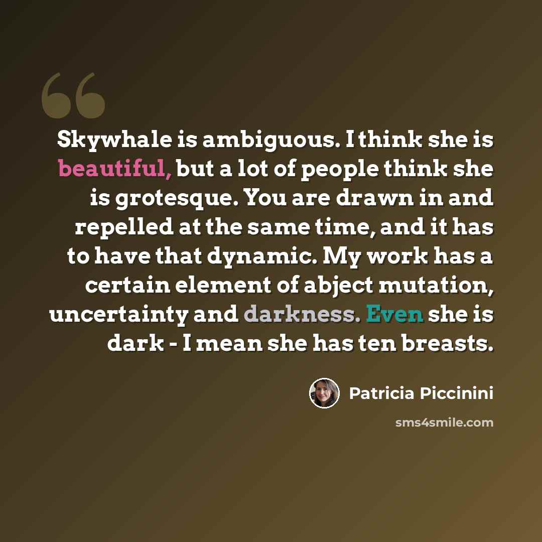 “Skywhale is ambiguous. I think she is beautiful, but a lot of people think she is grotesque. You are drawn in and repelled at the same time, and it has to have that dynamic. My work has a certain element of abject mutation, uncertainty and darkness. Even she is dark - I mean she has ten breasts.” quote by Patricia Piccinini
