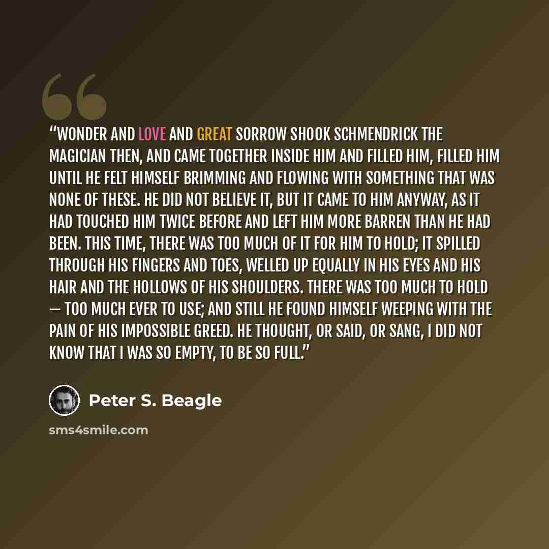 “Wonder and love and great sorrow shook Schmendrick the Magician then, and came together inside him and filled him, filled him until he felt himself brimming and flowing with something that was none of these. He did not believe it, but it came to him anyway, as it had touched him twice before and…” quote by Peter S. Beagle