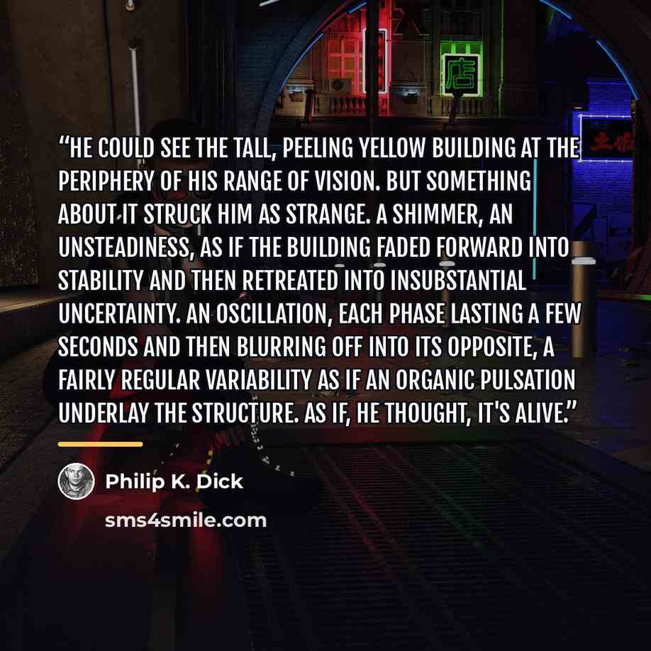 “He could see the tall, peeling yellow building at the periphery of his range of vision. But something about it struck him as strange. A shimmer, an unsteadiness, as if the building faded forward into stability and then retreated into insubstantial uncertainty. An oscillation, each phase lasting a…” quote by Philip K. Dick