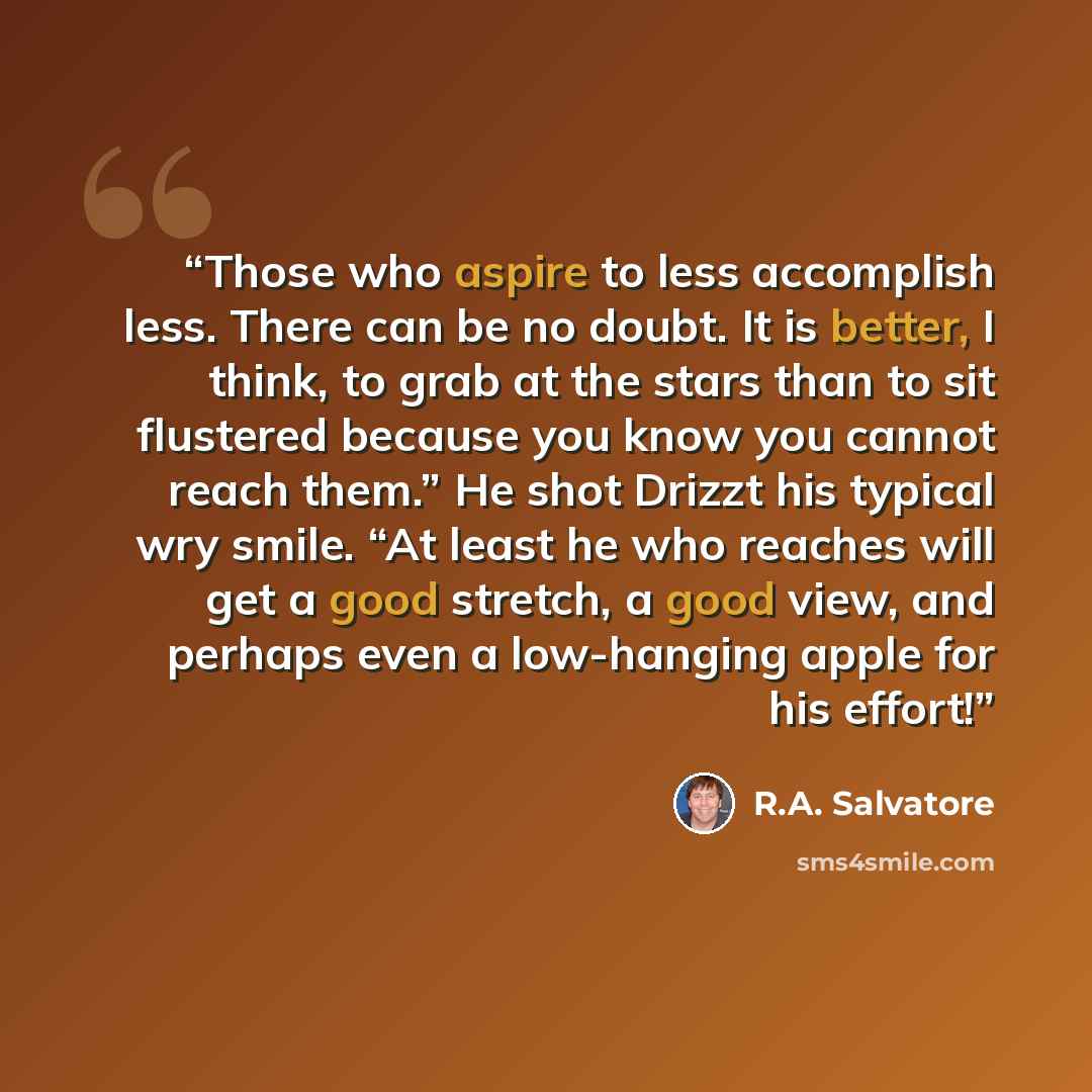 “Those who aspire to less accomplish less. There can be no doubt. It is better, I think, to grab at the stars than to sit flustered because you know you cannot reach them.” He shot Drizzt his typical wry smile. “At least he who reaches will get a good stretch, a good view, and perhaps even a…” quote by R.A. Salvatore