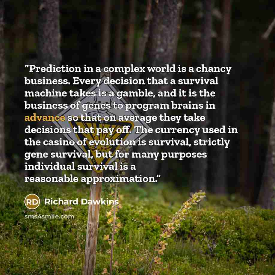 “Prediction in a complex world is a chancy business. Every decision that a survival machine takes is a gamble, and it is the business of genes to program brains in advance so that on average they take decisions that pay off. The currency used in the casino of evolution is survival, strictly gene…” quote by Richard Dawkins